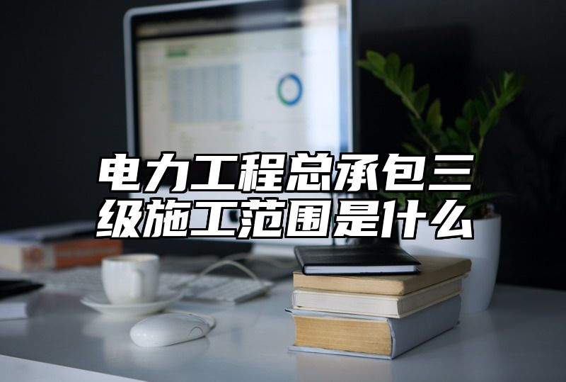 电力工程总承包三级施工范围是什么