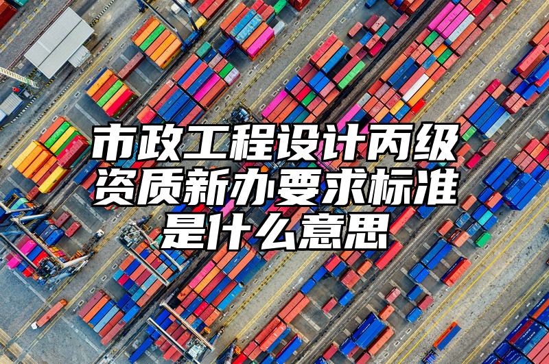 市政工程设计丙级资质新办要求标准是什么意思