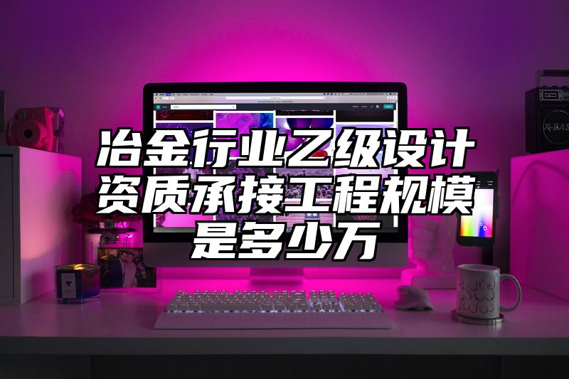 冶金行业乙级设计资质承接工程规模是多少万