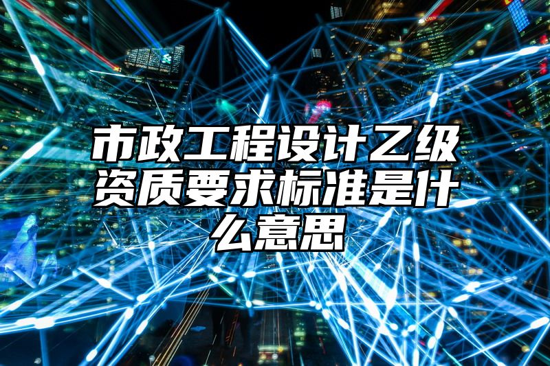 市政工程设计乙级资质要求标准是什么意思