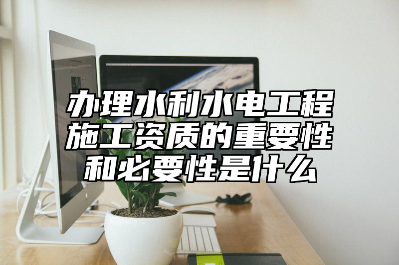 办理水利水电工程施工资质的重要性和必要性是什么