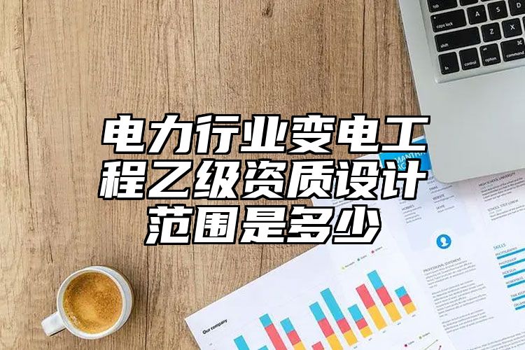 电力行业变电工程乙级资质设计范围是多少