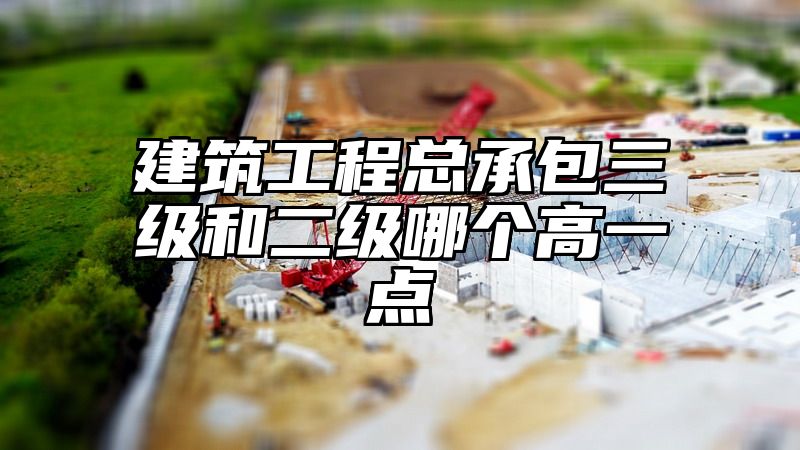 建筑工程总承包三级和二级哪个高一点