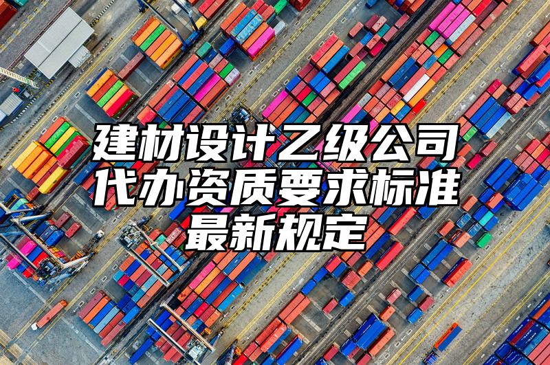 建材设计乙级公司代办资质要求标准最新规定