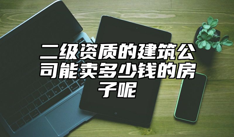 二级资质的建筑公司能卖多少钱的房子呢