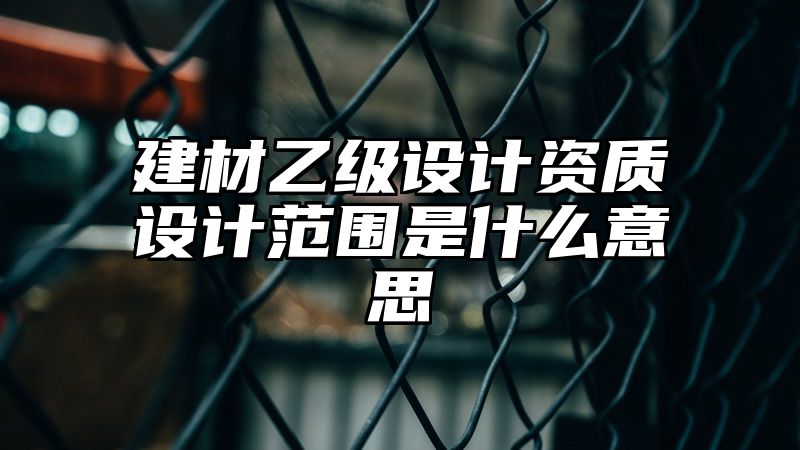 建材乙级设计资质设计范围是什么意思