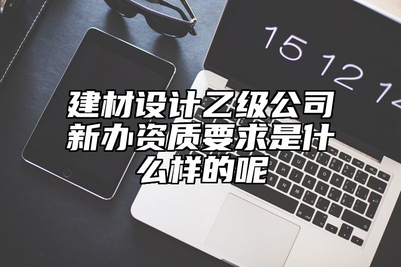 建材设计乙级公司新办资质要求是什么样的呢