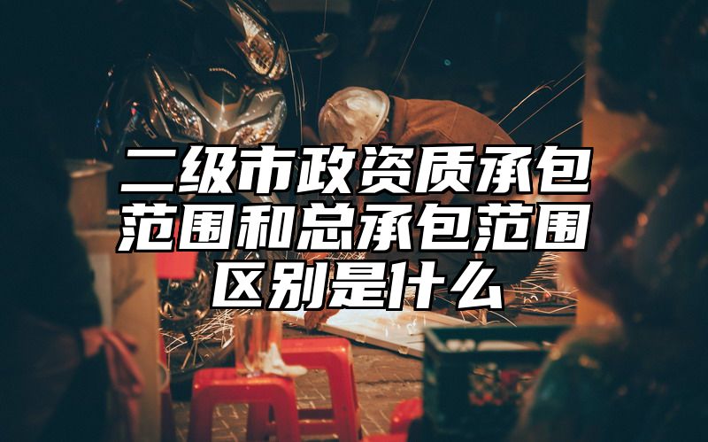 二级市政资质承包范围和总承包范围区别是什么