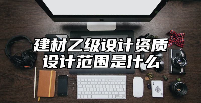 建材乙级设计资质设计范围是什么