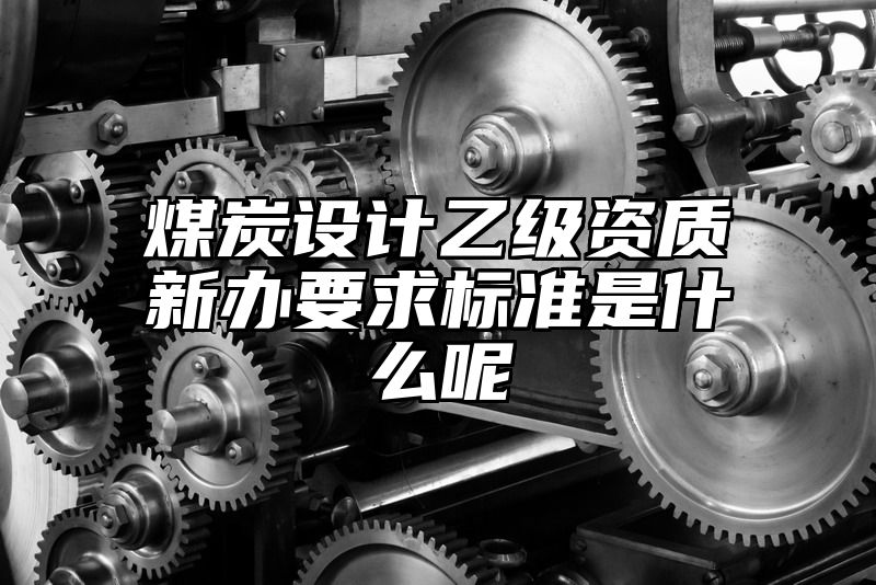 煤炭设计乙级资质新办要求标准是什么呢