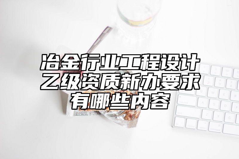 冶金行业工程设计乙级资质新办要求有哪些内容