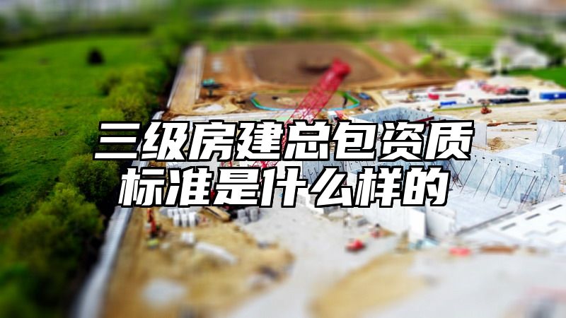 三级房建总包资质标准是什么样的