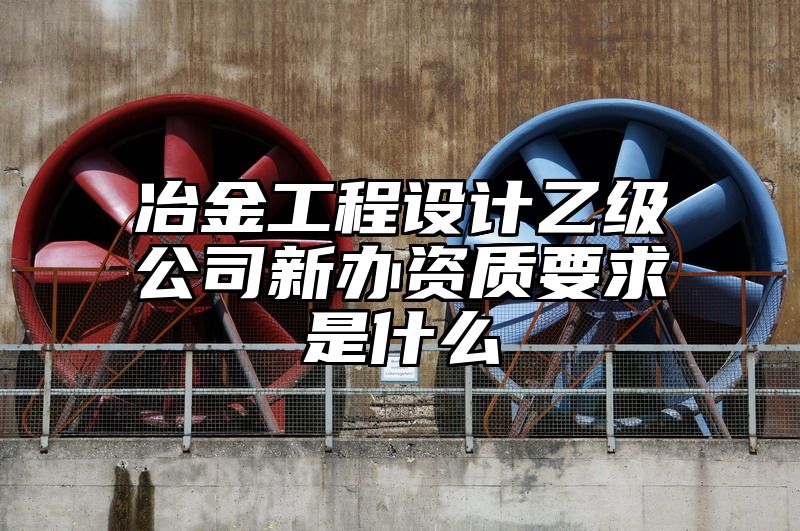 冶金工程设计乙级公司新办资质要求是什么