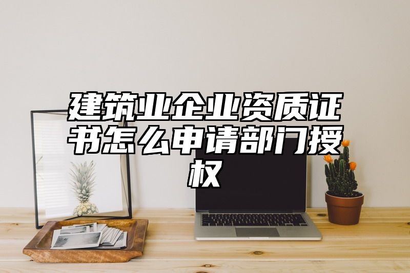 建筑业企业资质证书怎么申请部门授权