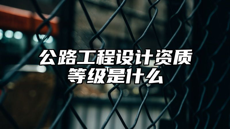 公路工程设计资质等级是什么