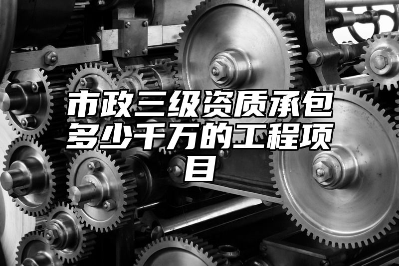 市政三级资质承包多少千万的工程项目