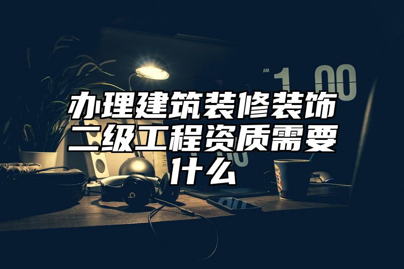 办理建筑装修装饰二级工程资质需要什么