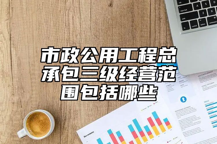 市政公用工程总承包三级经营范围包括哪些