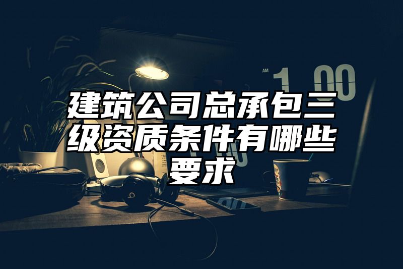 建筑公司总承包三级资质条件有哪些要求