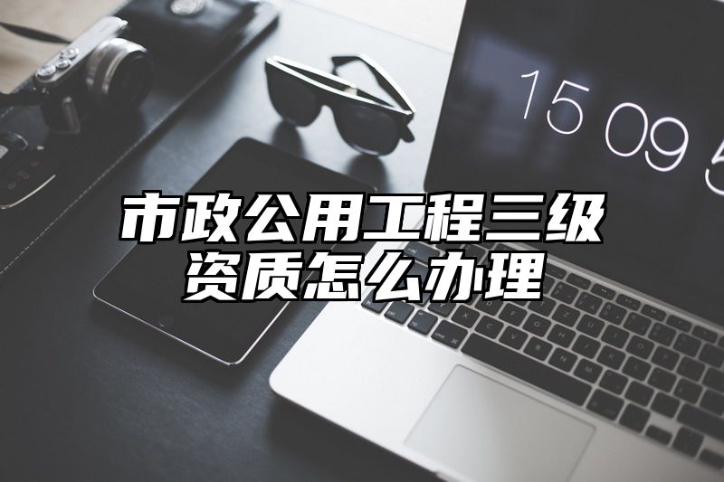 市政公用工程三级资质怎么办理