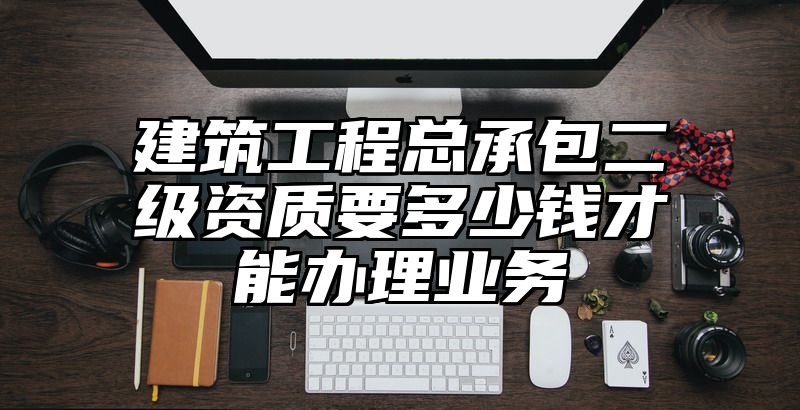 建筑工程总承包二级资质要多少钱才能办理业务