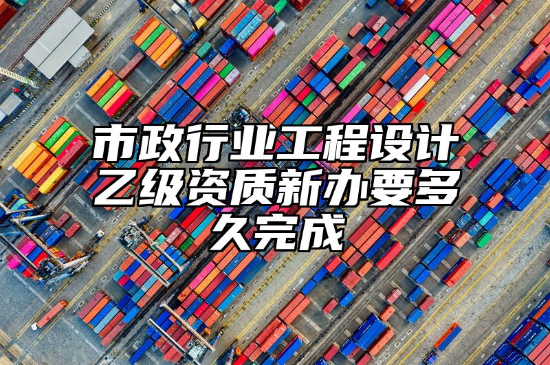 市政行业工程设计乙级资质新办要多久完成