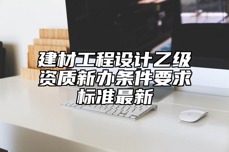 建材工程设计乙级资质新办条件要求标准最新