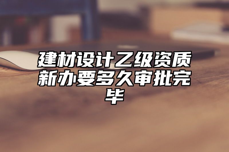 建材设计乙级资质新办要多久审批完毕