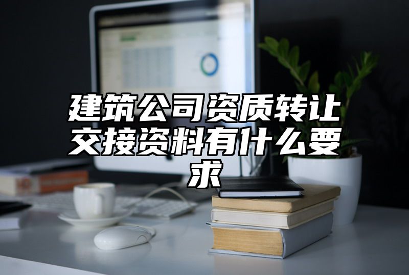 建筑公司资质转让交接资料有什么要求