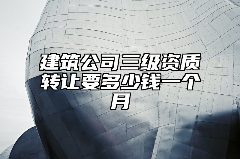 建筑公司三级资质转让要多少钱一个月