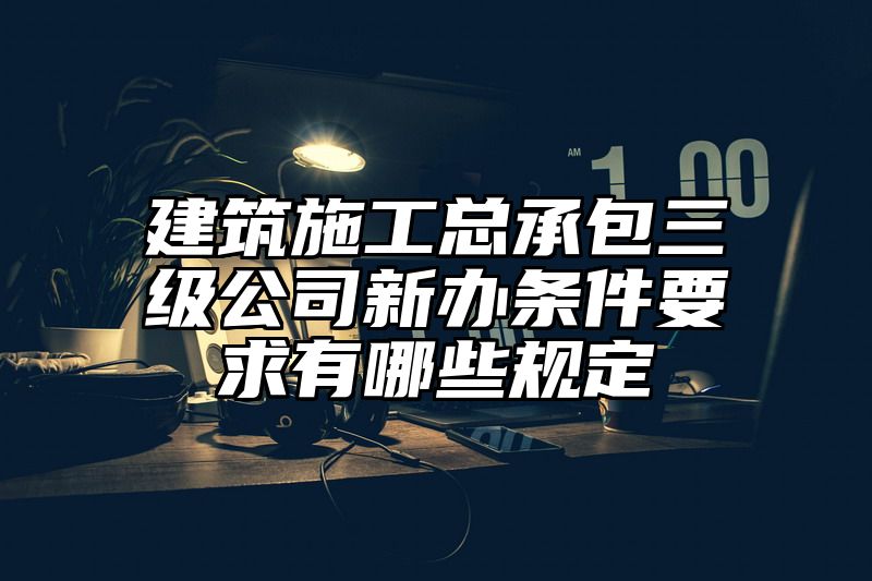 建筑施工总承包三级公司新办条件要求有哪些规定