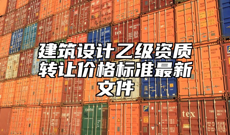 建筑设计乙级资质转让价格标准最新文件