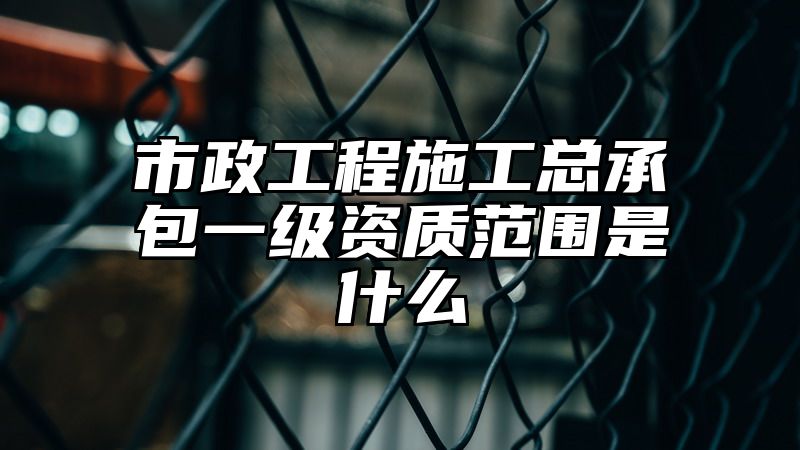 市政工程施工总承包一级资质范围是什么