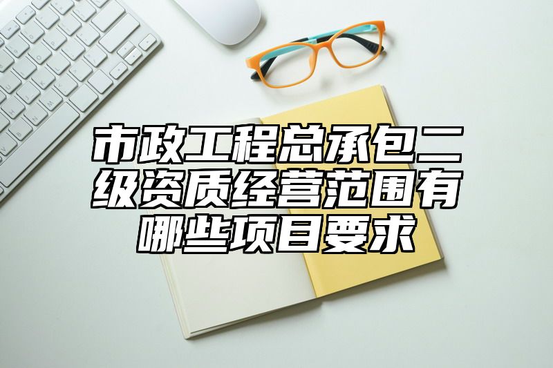 市政工程总承包二级资质经营范围有哪些项目要求