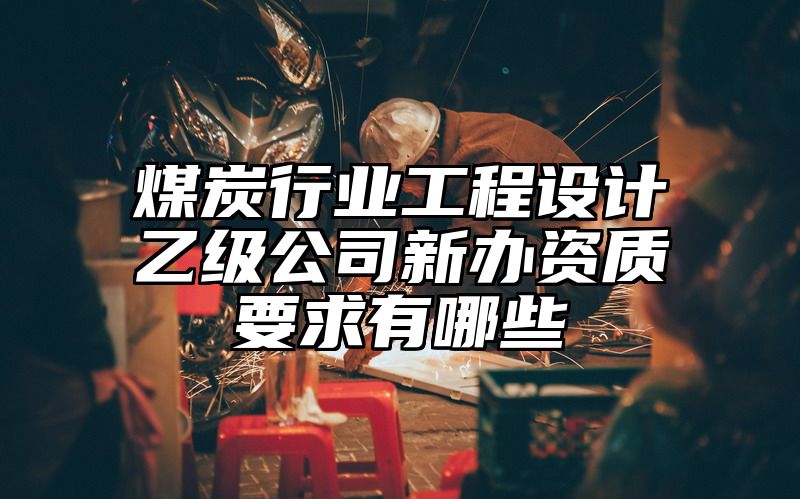 煤炭行业工程设计乙级公司新办资质要求有哪些