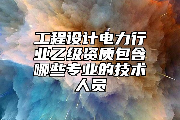 工程设计电力行业乙级资质包含哪些专业的技术人员