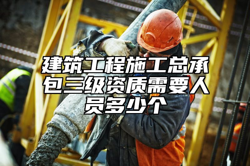 建筑工程施工总承包三级资质需要人员多少个