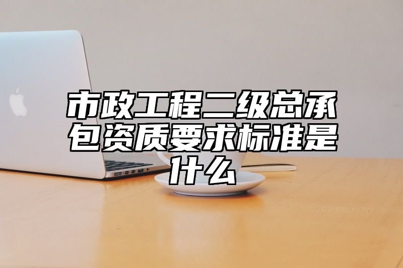 市政工程二级总承包资质要求标准是什么