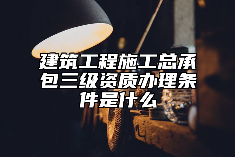 建筑工程施工总承包三级资质办理条件是什么