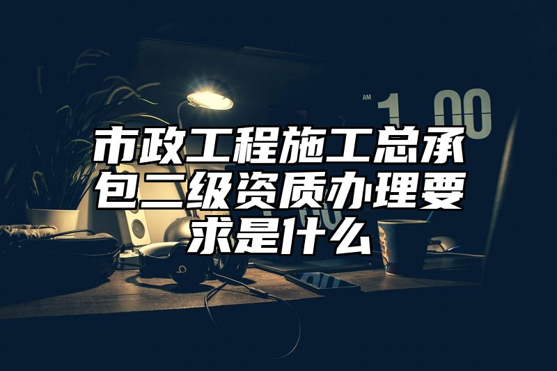 市政工程施工总承包二级资质办理要求是什么