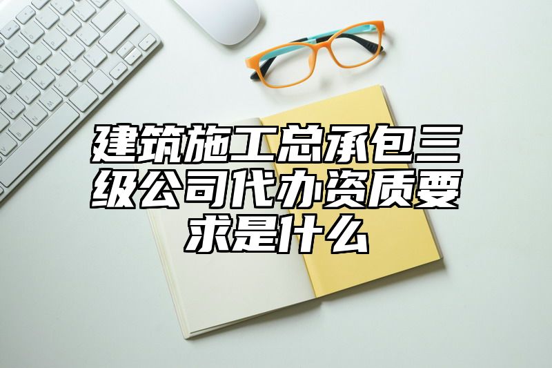 建筑施工总承包三级公司代办资质要求是什么