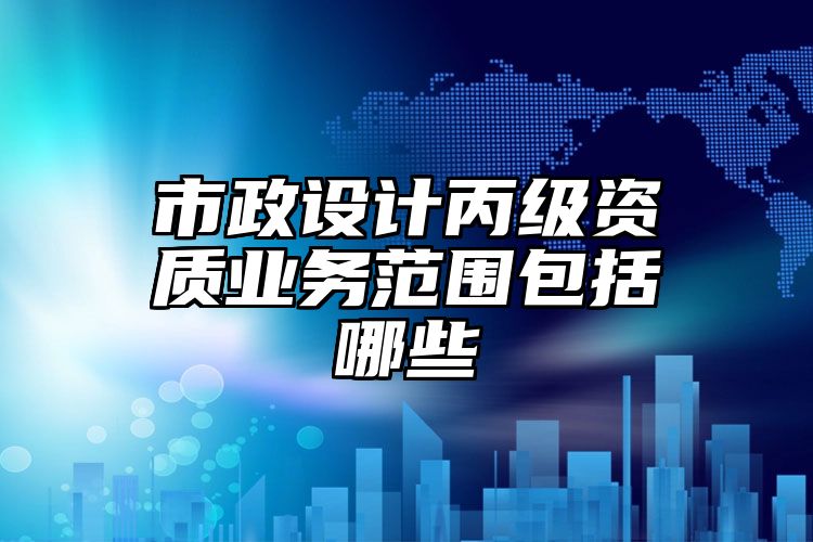 市政设计丙级资质业务范围包括哪些