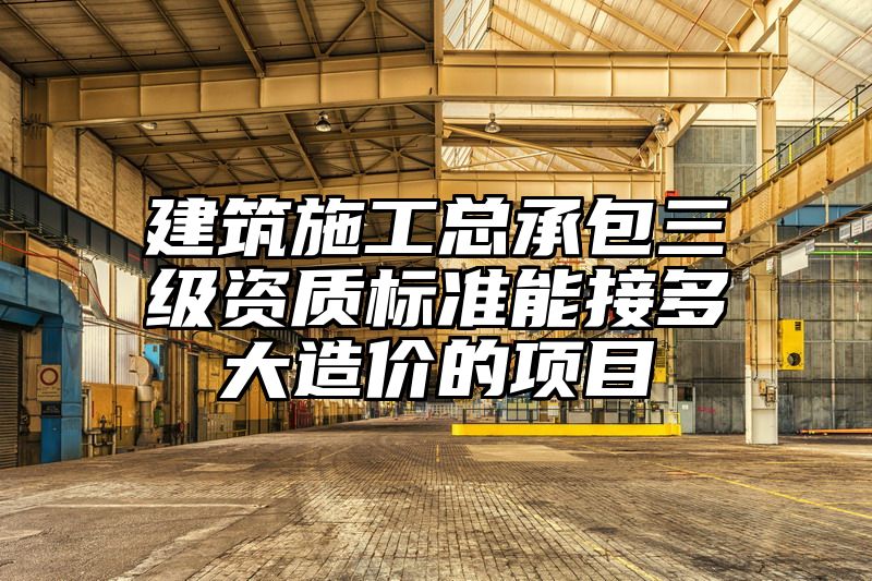 建筑施工总承包三级资质标准能接多大造价的项目