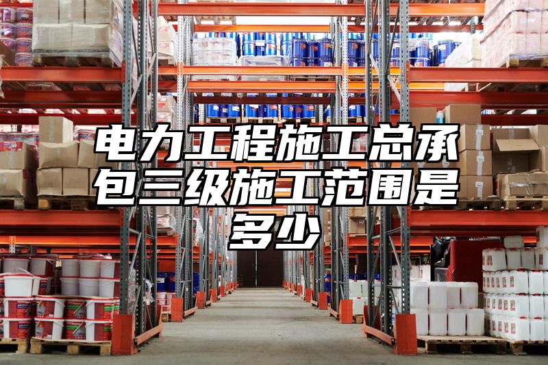 电力工程施工总承包三级施工范围是多少