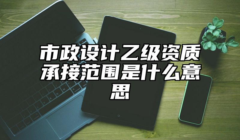 市政设计乙级资质承接范围是什么意思