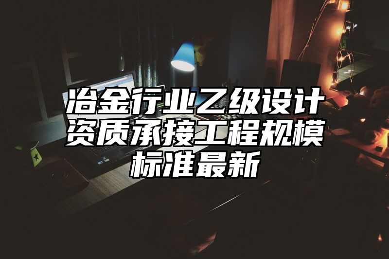 冶金行业乙级设计资质承接工程规模标准最新