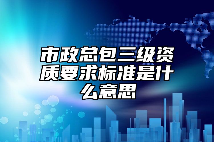 市政总包三级资质要求标准是什么意思