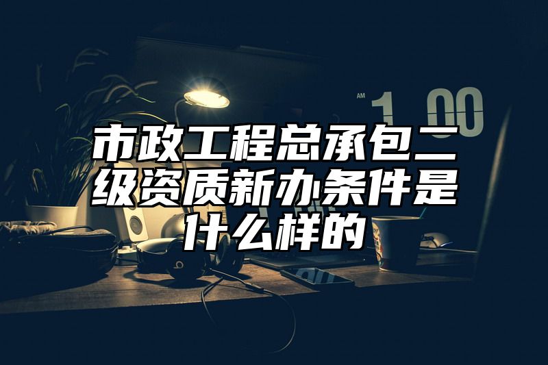 市政工程总承包二级资质新办条件是什么样的