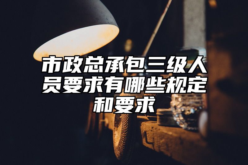 市政总承包三级人员要求有哪些规定和要求