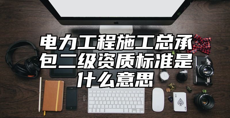 电力工程施工总承包二级资质标准是什么意思